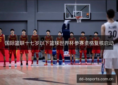 国际篮联十七岁以下篮球世界杯参赛资格复核启动 国际篮联十七岁以下篮球世界杯参赛资格复核启动